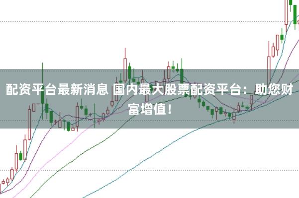 配资平台最新消息 国内最大股票配资平台：助您财富增值！