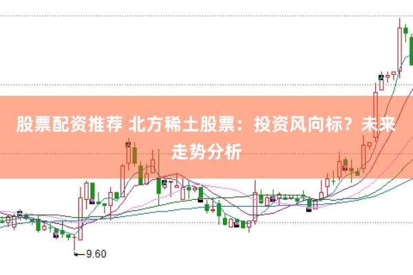 股票配资推荐 北方稀土股票：投资风向标？未来走势分析