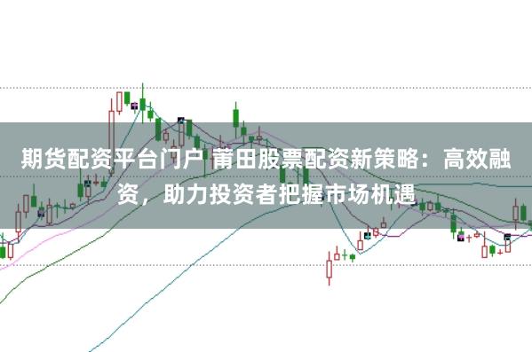 期货配资平台门户 莆田股票配资新策略：高效融资，助力投资者把握市场机遇