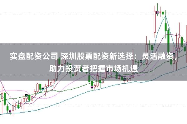 实盘配资公司 深圳股票配资新选择：灵活融资，助力投资者把握市场机遇