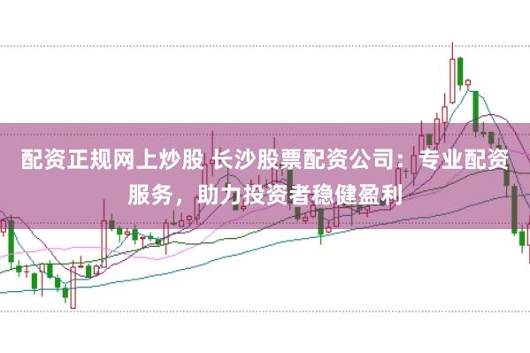 配资正规网上炒股 长沙股票配资公司：专业配资服务，助力投资者稳健盈利