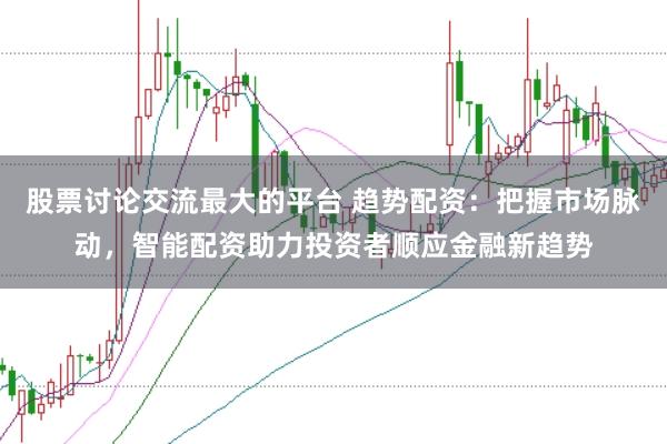 股票讨论交流最大的平台 趋势配资：把握市场脉动，智能配资助力投资者顺应金融新趋势