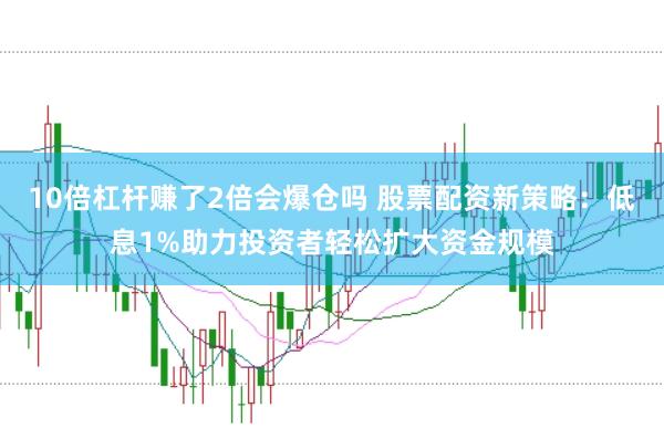 10倍杠杆赚了2倍会爆仓吗 股票配资新策略：低息1%助力投资者轻松扩大资金规模