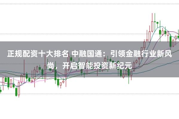 正规配资十大排名 中融国通：引领金融行业新风尚，开启智能投资新纪元