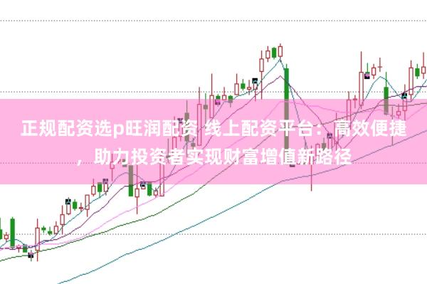 正规配资选p旺润配资 线上配资平台：高效便捷，助力投资者实现财富增值新路径