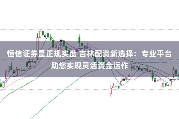 恒信证券是正规实盘 吉林配资新选择：专业平台助您实现灵活资金运作