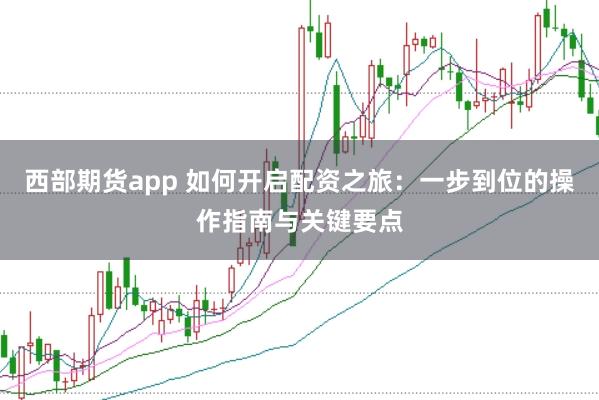 西部期货app 如何开启配资之旅：一步到位的操作指南与关键要点