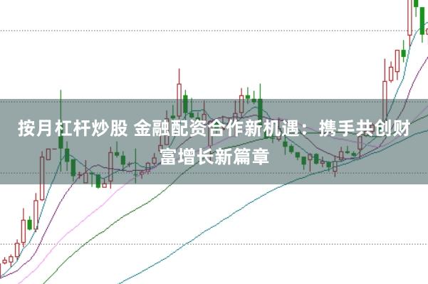 按月杠杆炒股 金融配资合作新机遇：携手共创财富增长新篇章