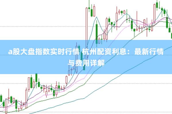 a股大盘指数实时行情 杭州配资利息:最新行情与费用详解