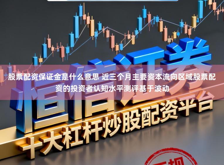 股票配资保证金是什么意思 近三个月主要资本流向区域股票配资的投资者认知水平测评基于波动