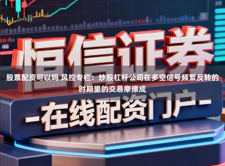 股票配资可以吗 风控专栏：炒股杠杆公司在多空信号频繁反转的时期里的交易摩擦成