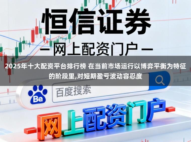 2025年十大配资平台排行榜 在当前市场运行以博弈平衡为特征的阶段里，对短期盈亏波动容忍度