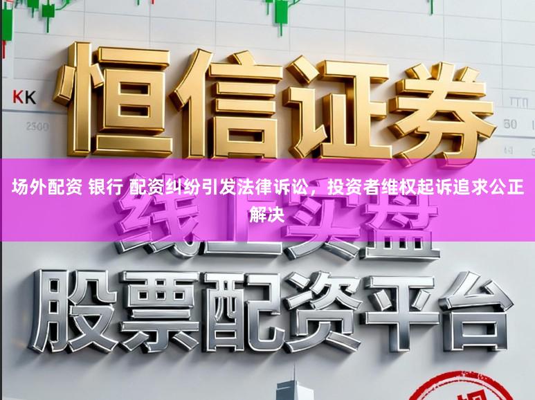 场外配资 银行 配资纠纷引发法律诉讼,投资者维权起诉追求公正解决