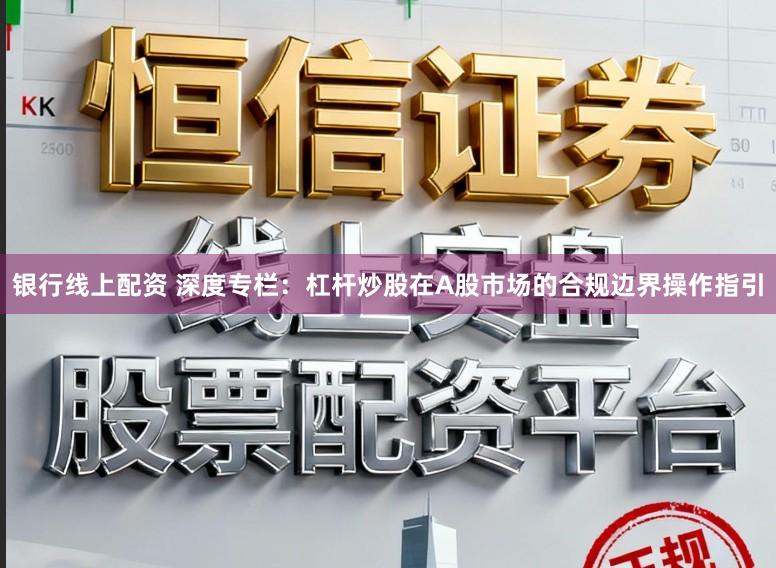 银行线上配资 深度专栏：杠杆炒股在A股市场的合规边界操作指引