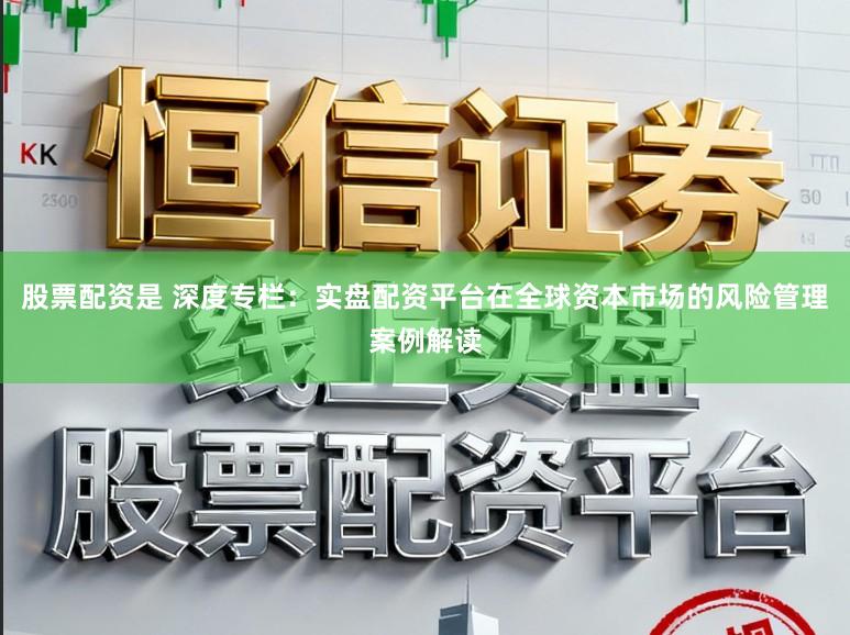 股票配资是 深度专栏:实盘配资平台在全球资本市场的风险管理案例解读