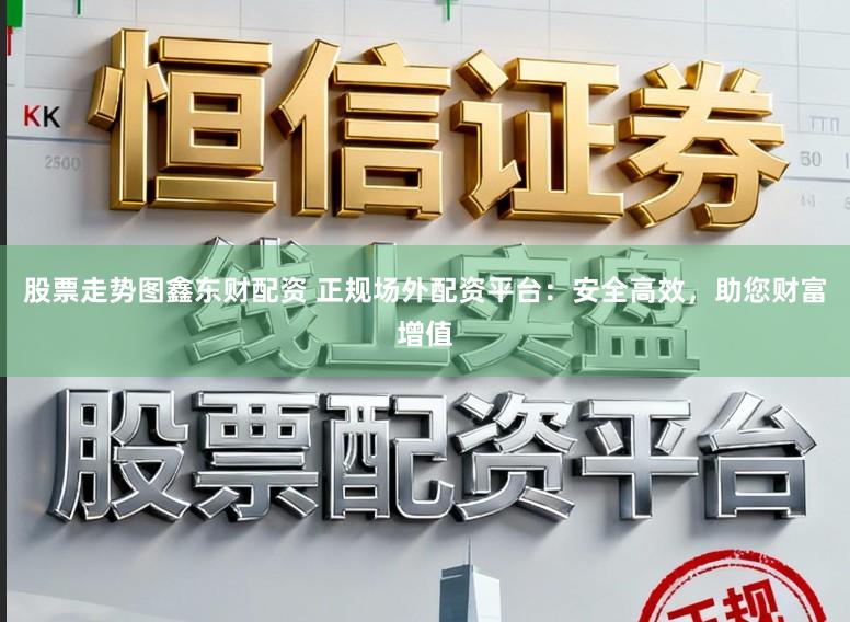 股票走势图鑫东财配资 正规场外配资平台：安全高效，助您财富增值