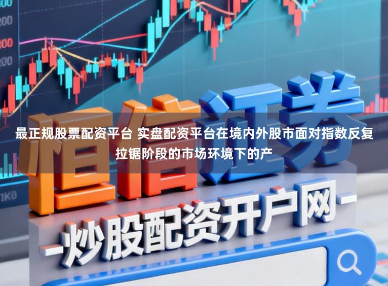 最正规股票配资平台 实盘配资平台在境内外股市面对指数反复拉锯阶段的市场环境下的产