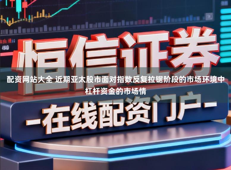 配资网站大全 近期亚太股市面对指数反复拉锯阶段的市场环境中杠杆资金的市场情