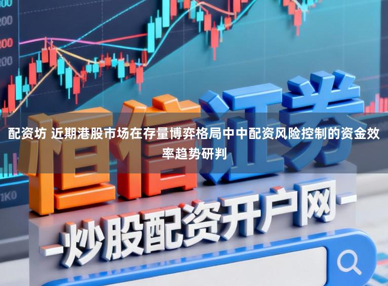 配资坊 近期港股市场在存量博弈格局中中配资风险控制的资金效率趋势研判