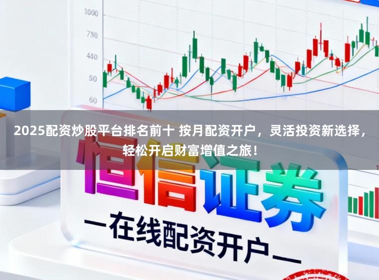 2025配资炒股平台排名前十 按月配资开户,灵活投资新选择,轻松开启财富增值之旅!